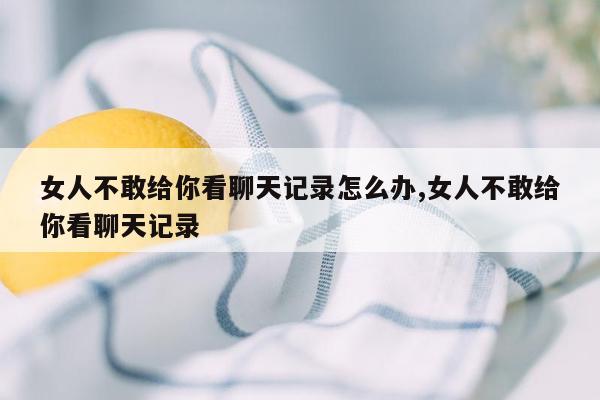 女人不敢给你看聊天记录怎么办,女人不敢给你看聊天记录