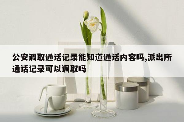 公安调取通话记录能知道通话内容吗,派出所通话记录可以调取吗