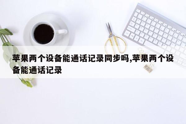 苹果两个设备能通话记录同步吗,苹果两个设备能通话记录