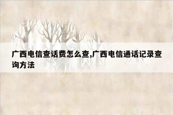 广西电信查话费怎么查,广西电信通话记录查询方法