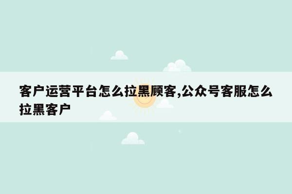 客户运营平台怎么拉黑顾客,公众号客服怎么拉黑客户