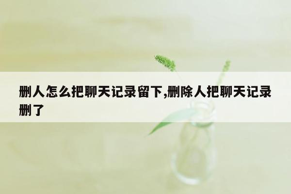 删人怎么把聊天记录留下,删除人把聊天记录删了