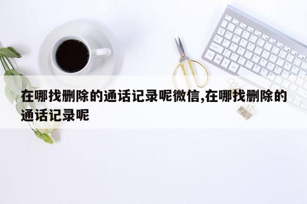 在哪找删除的通话记录呢微信,在哪找删除的通话记录呢