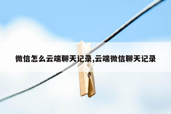 微信怎么云端聊天记录,云端微信聊天记录