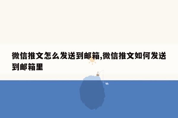 微信推文怎么发送到邮箱,微信推文如何发送到邮箱里