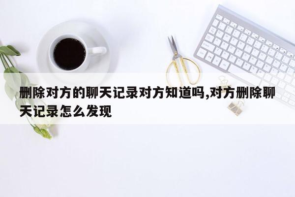 删除对方的聊天记录对方知道吗,对方删除聊天记录怎么发现