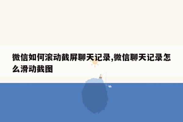 微信如何滚动截屏聊天记录,微信聊天记录怎么滑动截图