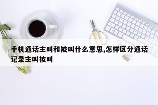 手机通话主叫和被叫什么意思,怎样区分通话记录主叫被叫