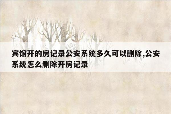 宾馆开的房记录公安系统多久可以删除,公安系统怎么删除开房记录