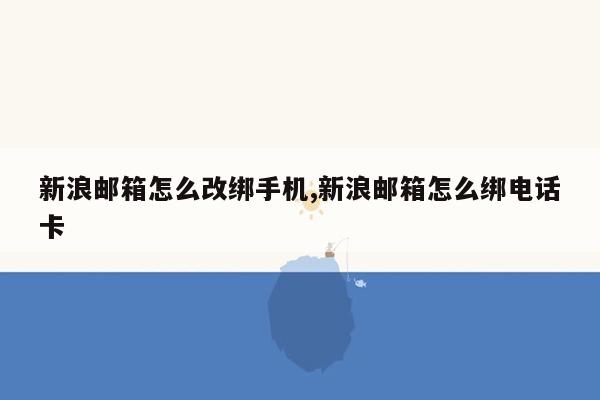 新浪邮箱怎么改绑手机,新浪邮箱怎么绑电话卡