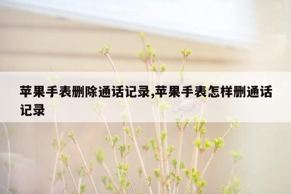 苹果手表删除通话记录,苹果手表怎样删通话记录