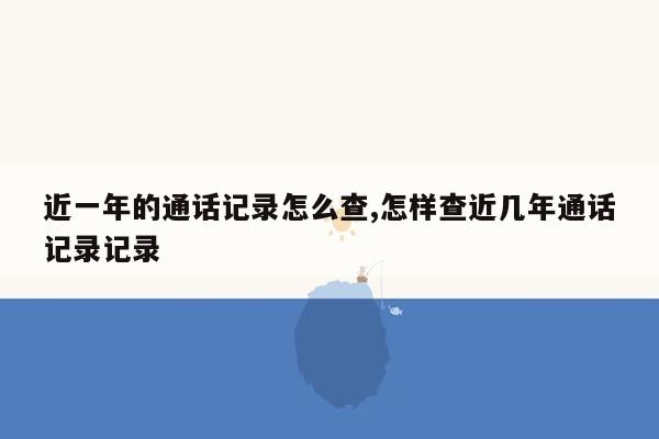 近一年的通话记录怎么查,怎样查近几年通话记录记录