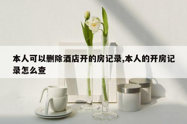 本人可以删除酒店开的房记录,本人的开房记录怎么查