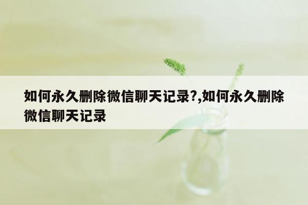 如何永久删除微信聊天记录?,如何永久删除微信聊天记录