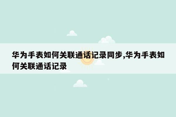 华为手表如何关联通话记录同步,华为手表如何关联通话记录