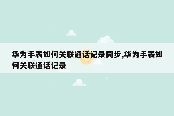 华为手表如何关联通话记录同步,华为手表如何关联通话记录