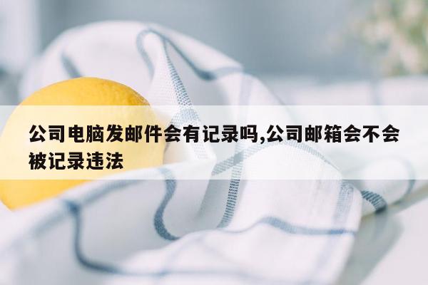 公司电脑发邮件会有记录吗,公司邮箱会不会被记录违法