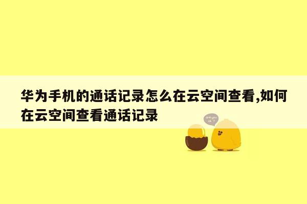 华为手机的通话记录怎么在云空间查看,如何在云空间查看通话记录