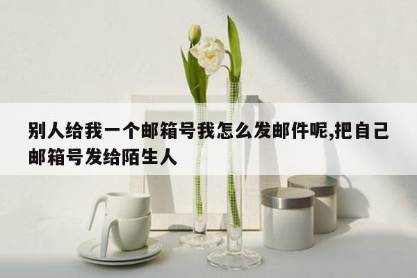 别人给我一个邮箱号我怎么发邮件呢,把自己邮箱号发给陌生人