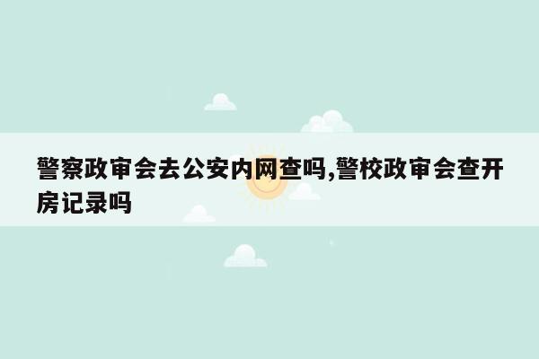 警察政审会去公安内网查吗,警校政审会查开房记录吗