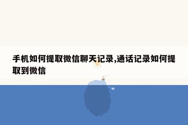 手机如何提取微信聊天记录,通话记录如何提取到微信