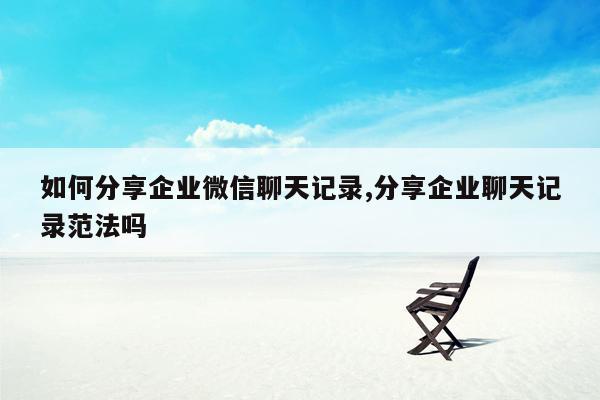 如何分享企业微信聊天记录,分享企业聊天记录范法吗