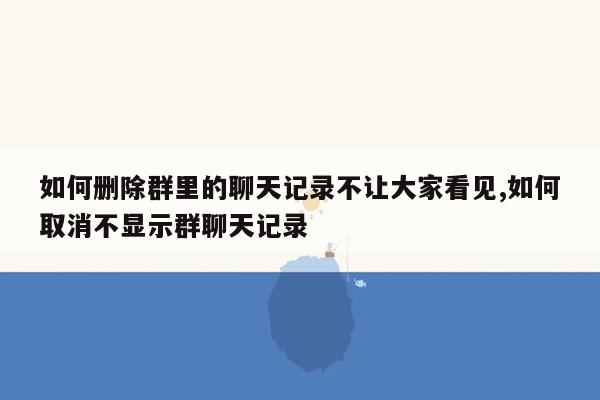 如何删除群里的聊天记录不让大家看见,如何取消不显示群聊天记录