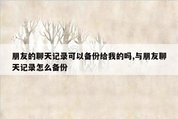 朋友的聊天记录可以备份给我的吗,与朋友聊天记录怎么备份
