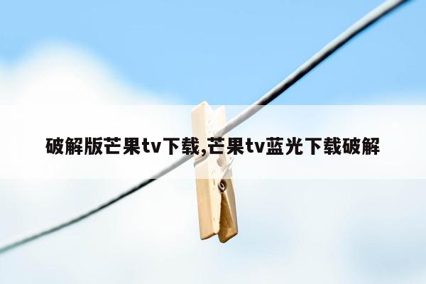 破解版芒果tv下载,芒果tv蓝光下载破解