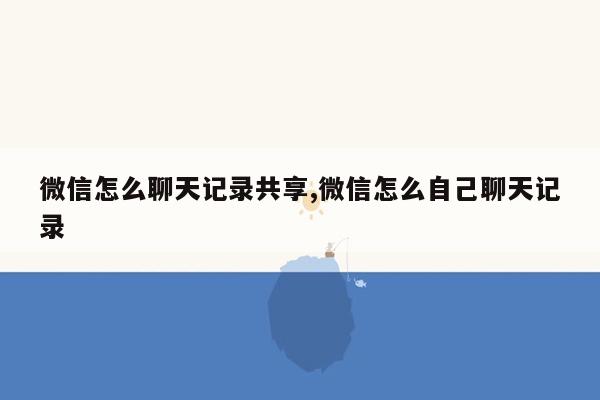 微信怎么聊天记录共享,微信怎么自己聊天记录