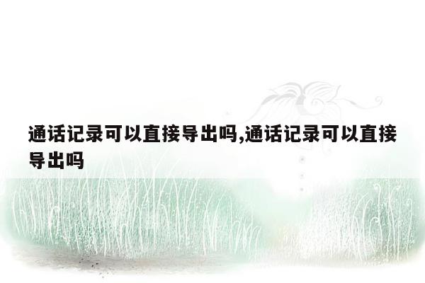 通话记录可以直接导出吗,通话记录可以直接导出吗