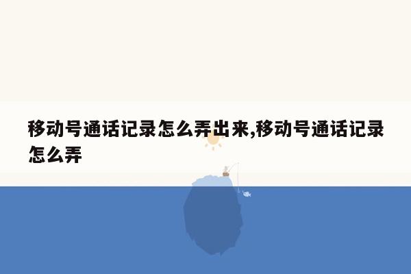 移动号通话记录怎么弄出来,移动号通话记录怎么弄