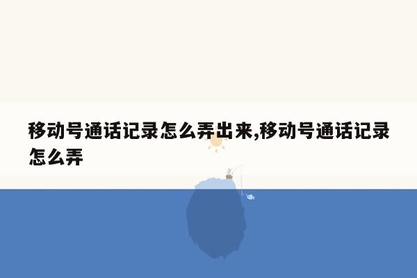 移动号通话记录怎么弄出来,移动号通话记录怎么弄