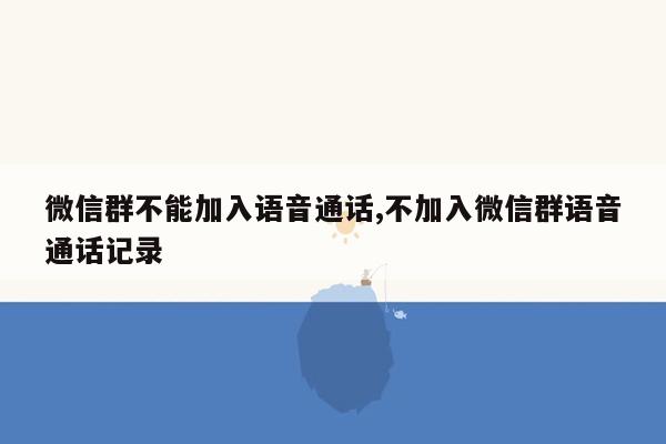 微信群不能加入语音通话,不加入微信群语音通话记录