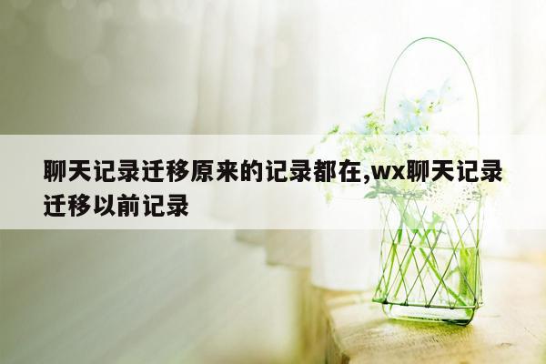 聊天记录迁移原来的记录都在,wx聊天记录迁移以前记录