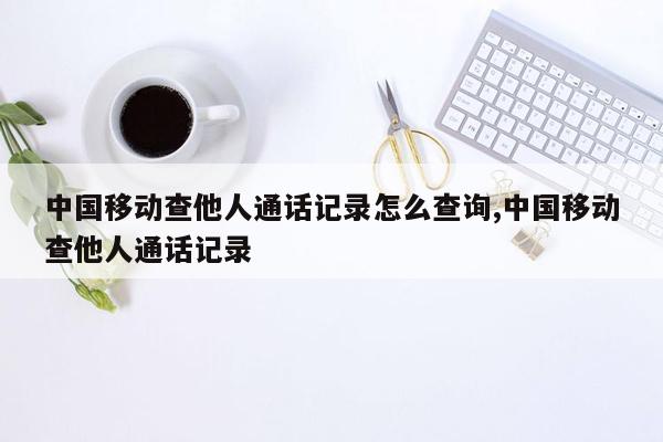 中国移动查他人通话记录怎么查询,中国移动查他人通话记录