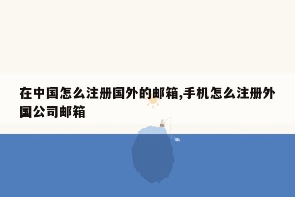 在中国怎么注册国外的邮箱,手机怎么注册外国公司邮箱