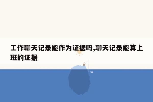 工作聊天记录能作为证据吗,聊天记录能算上班的证据