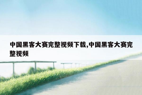 中国黑客大赛完整视频下载,中国黑客大赛完整视频