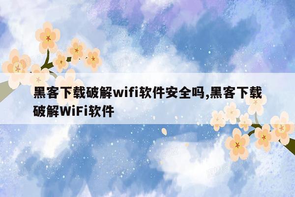 黑客下载破解wifi软件安全吗,黑客下载破解WiFi软件