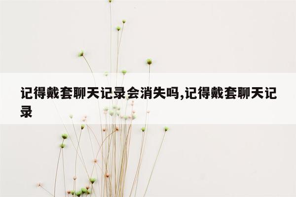 记得戴套聊天记录会消失吗,记得戴套聊天记录