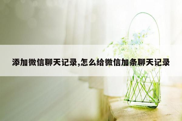 添加微信聊天记录,怎么给微信加条聊天记录