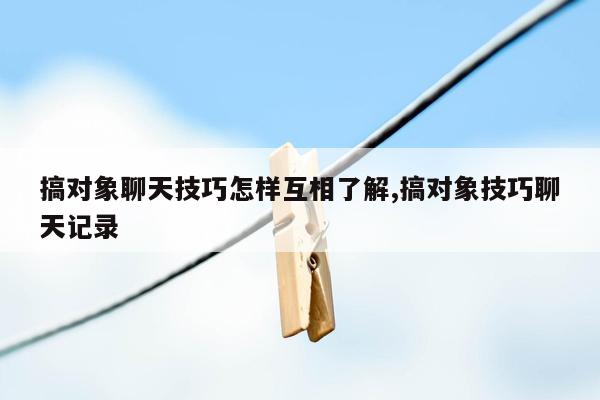 搞对象聊天技巧怎样互相了解,搞对象技巧聊天记录