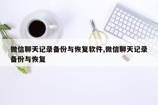 微信聊天记录备份与恢复软件,微信聊天记录备份与恢复