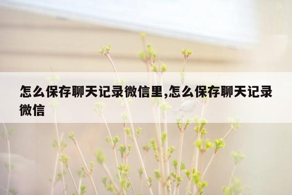 怎么保存聊天记录微信里,怎么保存聊天记录微信