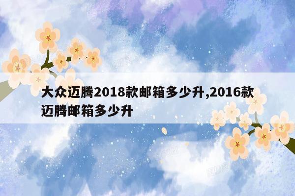 大众迈腾2018款邮箱多少升,2016款迈腾邮箱多少升