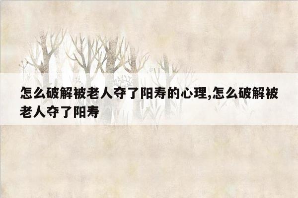 怎么破解被老人夺了阳寿的心理,怎么破解被老人夺了阳寿