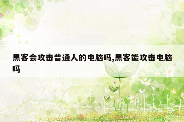 黑客会攻击普通人的电脑吗,黑客能攻击电脑吗