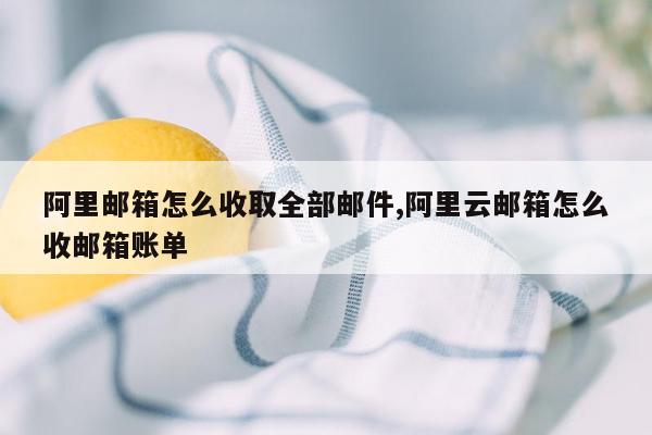 阿里邮箱怎么收取全部邮件,阿里云邮箱怎么收邮箱账单