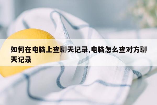 如何在电脑上查聊天记录,电脑怎么查对方聊天记录